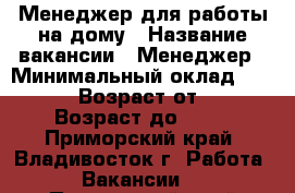 Менеджер для работы на дому › Название вакансии ­ Менеджер › Минимальный оклад ­ 30 000 › Возраст от ­ 18 › Возраст до ­ 75 - Приморский край, Владивосток г. Работа » Вакансии   . Приморский край,Владивосток г.